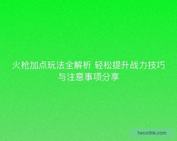 火枪加点玩法全解析 轻松提升战力技巧与注意事项分享