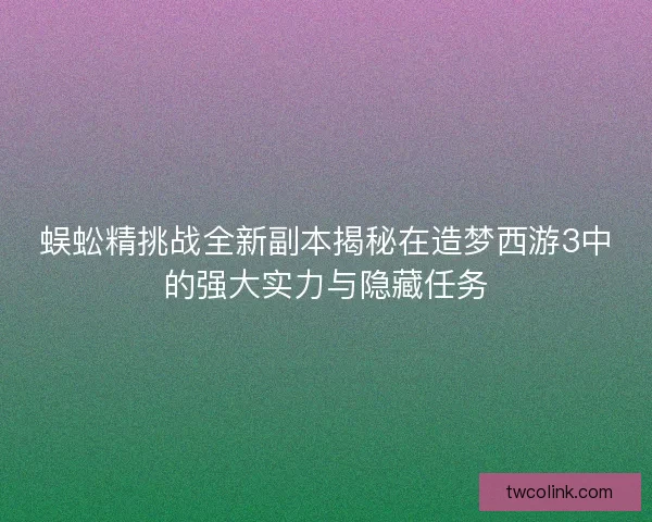 蜈蚣精挑战全新副本揭秘在造梦西游3中的强大实力与隐藏任务