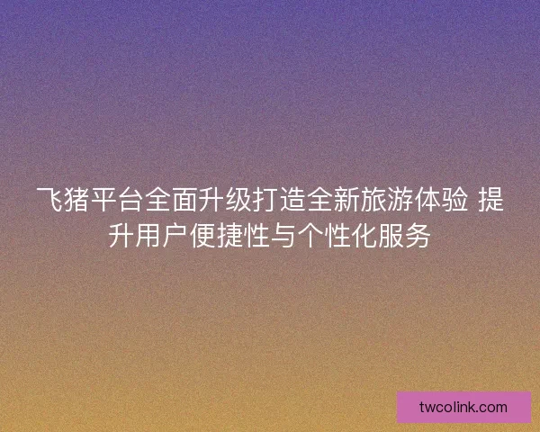 飞猪平台全面升级打造全新旅游体验 提升用户便捷性与个性化服务