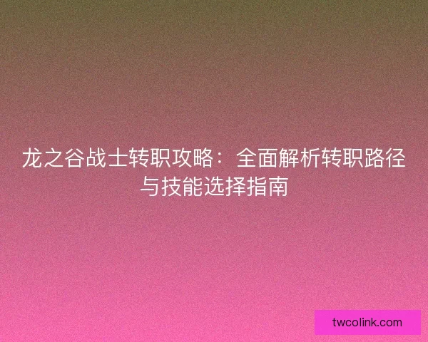 龙之谷战士转职攻略：全面解析转职路径与技能选择指南