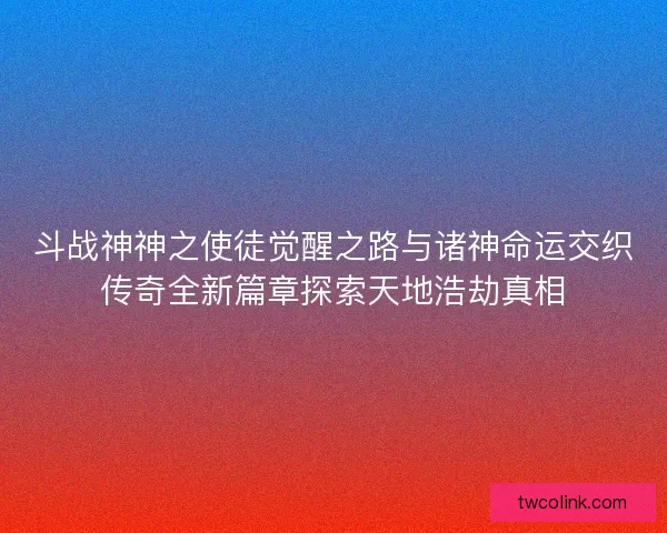 斗战神神之使徒觉醒之路与诸神命运交织传奇全新篇章探索天地浩劫真相