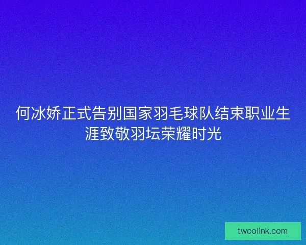 何冰娇正式告别国家羽毛球队结束职业生涯致敬羽坛荣耀时光