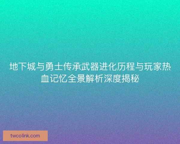 地下城与勇士传承武器进化历程与玩家热血记忆全景解析深度揭秘