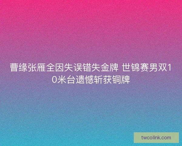 曹缘张雁全因失误错失金牌 世锦赛男双10米台遗憾斩获铜牌 曹缘张雁全因失误错失金牌 世锦赛男双10米台遗憾斩获铜牌