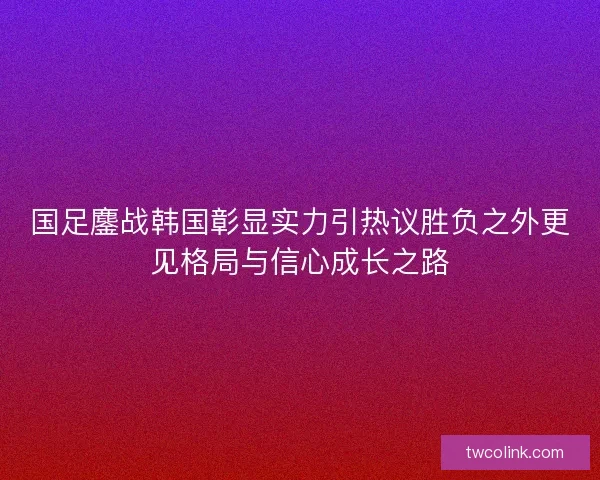 国足鏖战韩国彰显实力引热议胜负之外更见格局与信心成长之路