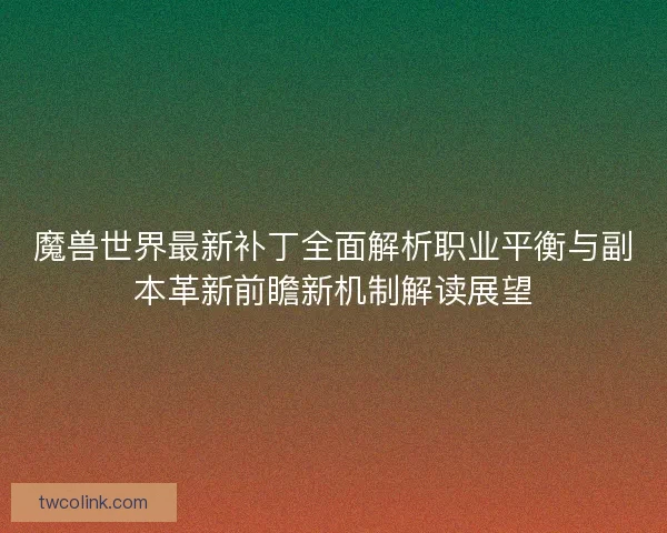 魔兽世界最新补丁全面解析职业平衡与副本革新前瞻新机制解读展望