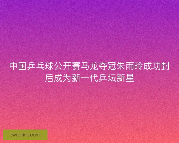 中国乒乓球公开赛马龙夺冠朱雨玲成功封后成为新一代乒坛新星 中国乒乓球公开赛马龙夺冠朱雨玲成功封后成为新一代乒坛新星