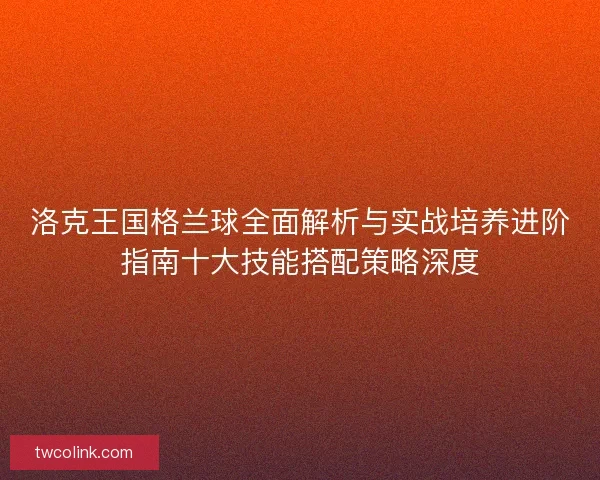 洛克王国格兰球全面解析与实战培养进阶指南十大技能搭配策略深度