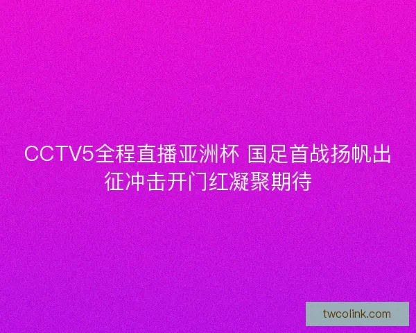 CCTV5全程直播亚洲杯 国足首战扬帆出征冲击开门红凝聚期待