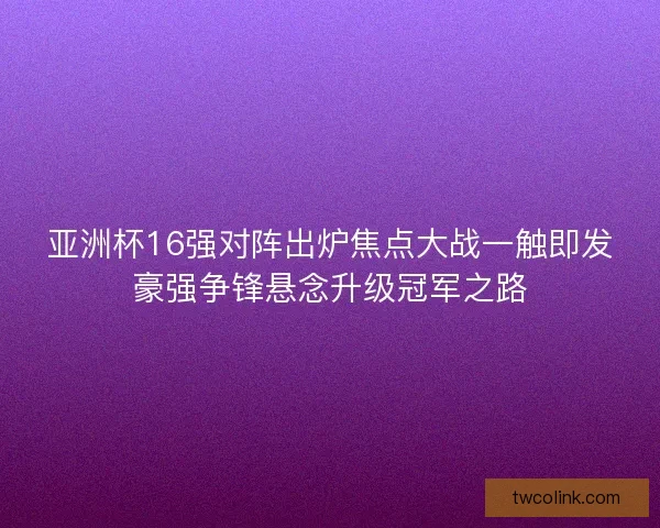 亚洲杯16强对阵出炉焦点大战一触即发豪强争锋悬念升级冠军之路
