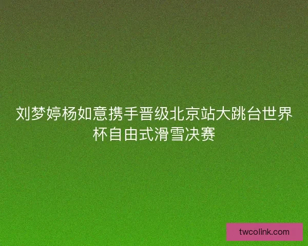 刘梦婷杨如意携手晋级北京站大跳台世界杯自由式滑雪决赛