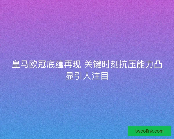 皇马欧冠底蕴再现 关键时刻抗压能力凸显引人注目