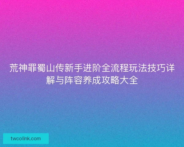 荒神罪蜀山传新手进阶全流程玩法技巧详解与阵容养成攻略大全 荒神罪蜀山传新手进阶全流程玩法技巧详解与阵容养成攻略大全