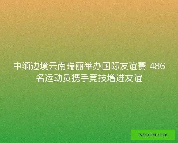 中缅边境云南瑞丽举办国际友谊赛 486名运动员携手竞技增进友谊