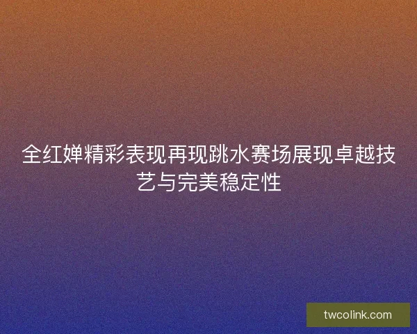 全红婵精彩表现再现跳水赛场展现卓越技艺与完美稳定性
