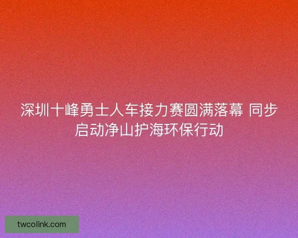 深圳十峰勇士人车接力赛圆满落幕 同步启动净山护海环保行动