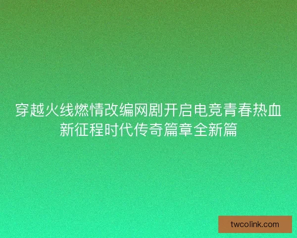 穿越火线燃情改编网剧开启电竞青春热血新征程时代传奇篇章全新篇