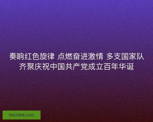 奏响红色旋律 点燃奋进激情 多支国家队齐聚庆祝中国共产党成立百年华诞