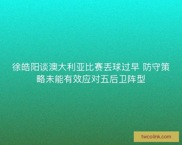 徐皓阳谈澳大利亚比赛丢球过早 防守策略未能有效应对五后卫阵型