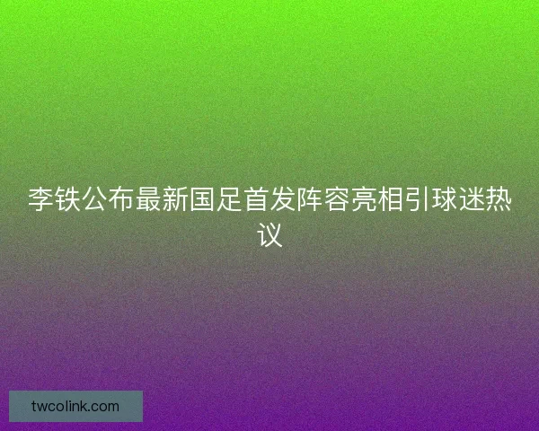 李铁公布最新国足首发阵容亮相引球迷热议