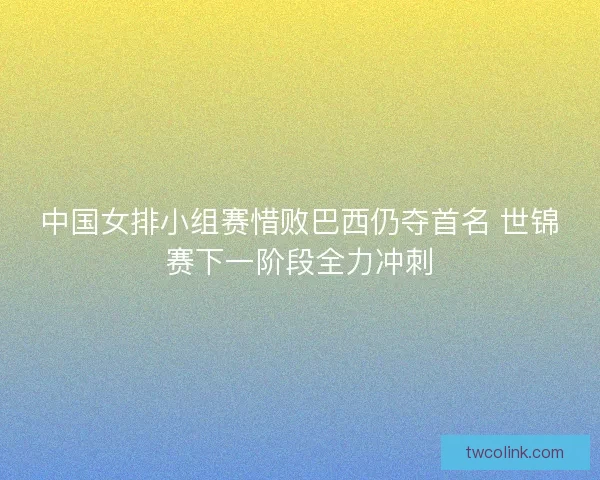 中国女排小组赛惜败巴西仍夺首名 世锦赛下一阶段全力冲刺 中国女排小组赛惜败巴西仍夺首名 世锦赛下一阶段全力冲刺