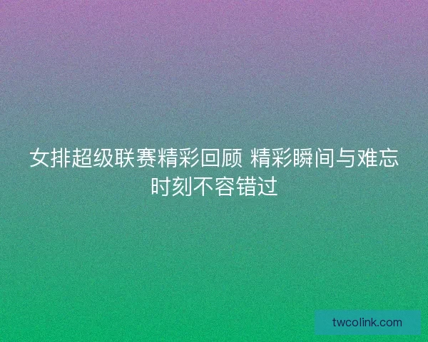 女排超级联赛精彩回顾 精彩瞬间与难忘时刻不容错过 女排超级联赛精彩回顾 精彩瞬间与难忘时刻不容错过