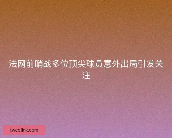 法网前哨战多位顶尖球员意外出局引发关注 法网前哨战多位顶尖球员意外出局引发关注
