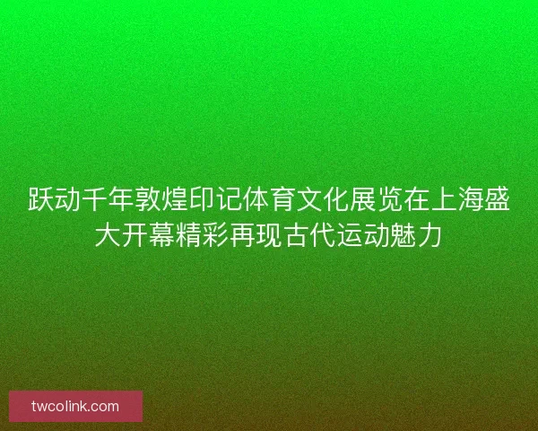 跃动千年敦煌印记体育文化展览在上海盛大开幕精彩再现古代运动魅力