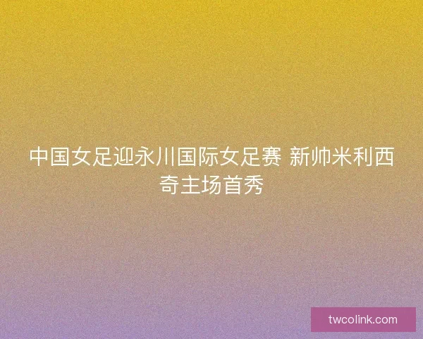 中国女足迎永川国际女足赛 新帅米利西奇主场首秀 中国女足迎永川国际女足赛 新帅米利西奇主场首秀