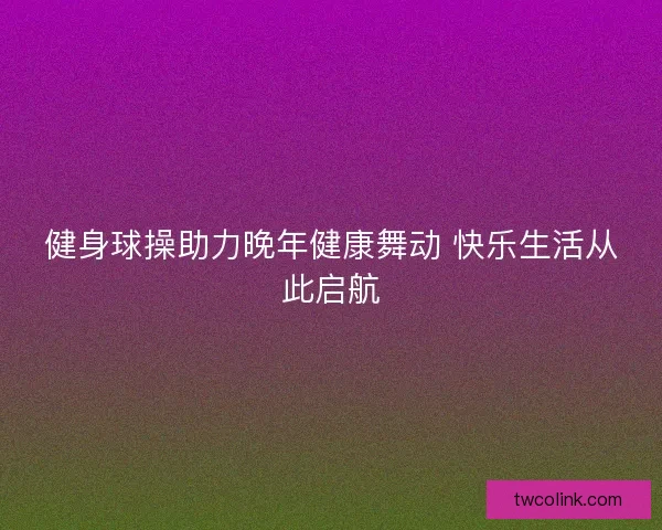 健身球操助力晚年健康舞动 快乐生活从此启航 健身球操助力晚年健康舞动 快乐生活从此启航