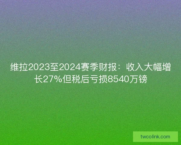 维拉2023至2024赛季财报:收入大幅增长27%但税后亏损8540万镑 维拉2023至2024赛季财报:收入大幅增长27%但税后亏损8540万镑