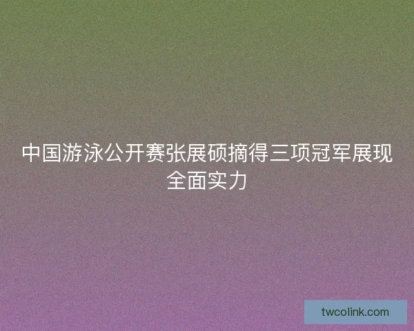 中国游泳公开赛张展硕摘得三项冠军展现全面实力