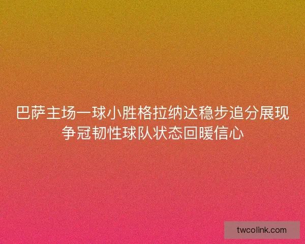 巴萨主场一球小胜格拉纳达稳步追分展现争冠韧性球队状态回暖信心