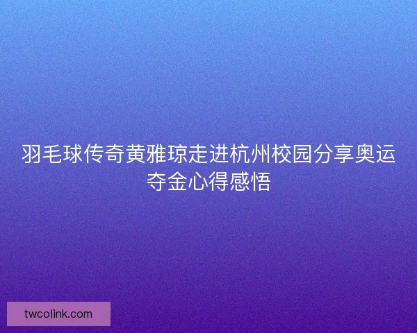 羽毛球传奇黄雅琼走进杭州校园分享奥运夺金心得感悟