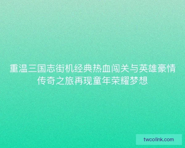 重温三国志街机经典热血闯关与英雄豪情传奇之旅再现童年荣耀梦想