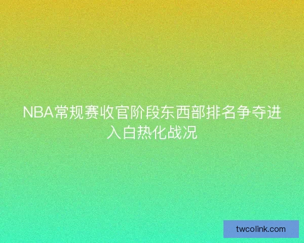 NBA常规赛收官阶段东西部排名争夺进入白热化战况