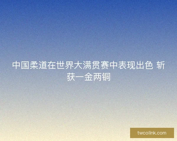 中国柔道在世界大满贯赛中表现出色 斩获一金两铜