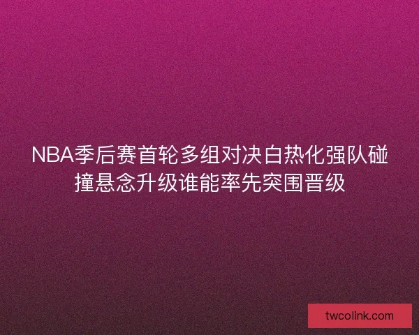 NBA季后赛首轮多组对决白热化强队碰撞悬念升级谁能率先突围晋级 NBA季后赛首轮多组对决白热化强队碰撞悬念升级谁能率先突围晋级
