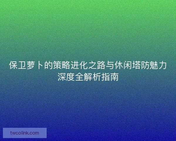 保卫萝卜的策略进化之路与休闲塔防魅力深度全解析指南