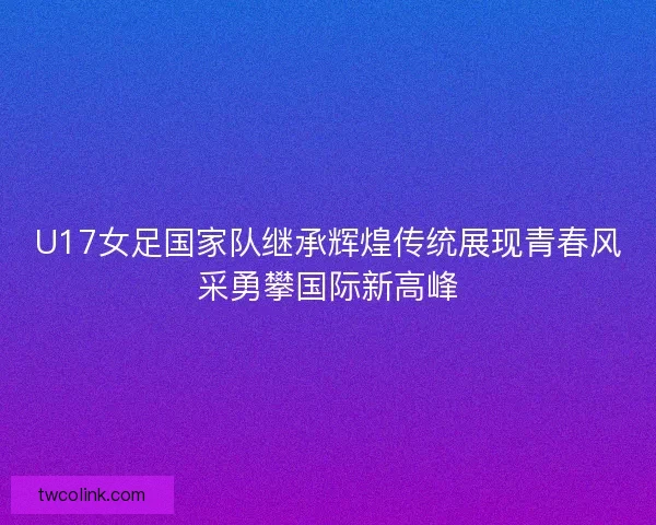 U17女足国家队继承辉煌传统展现青春风采勇攀国际新高峰 U17女足国家队继承辉煌传统展现青春风采勇攀国际新高峰