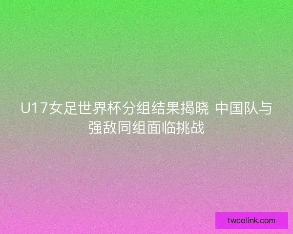 U17女足世界杯分组结果揭晓 中国队与强敌同组面临挑战 U17女足世界杯分组结果揭晓 中国队与强敌同组面临挑战
