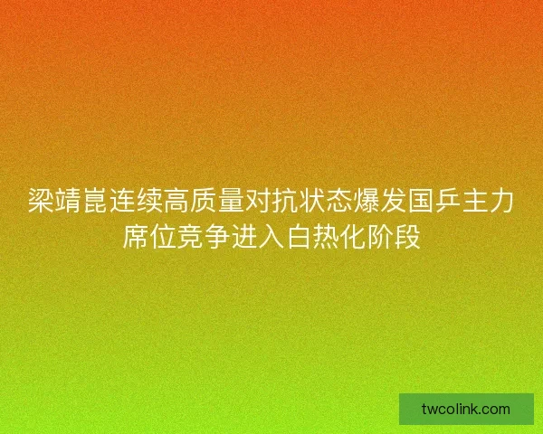 梁靖崑连续高质量对抗状态爆发国乒主力席位竞争进入白热化阶段 梁靖崑连续高质量对抗状态爆发国乒主力席位竞争进入白热化阶段