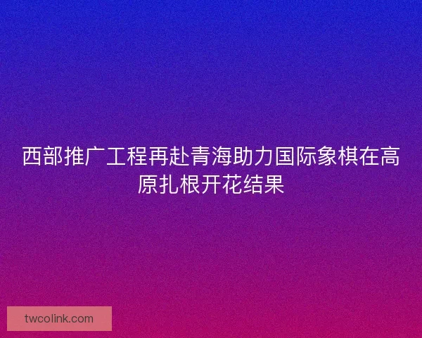 西部推广工程再赴青海助力国际象棋在高原扎根开花结果 西部推广工程再赴青海助力国际象棋在高原扎根开花结果